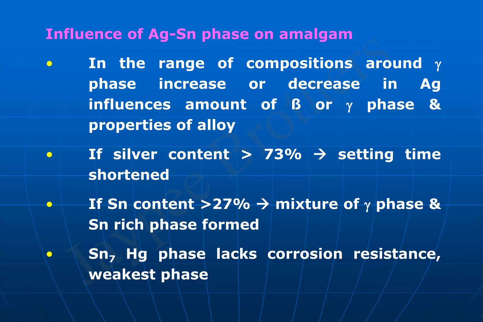 Influence of Ag-Sn phase on amalgam
• In the range of compositions around 
phase increase or decrease in Ag
influences amount of ß or  phase &
properties of alloy
• If silver content > 73%  setting time
shortened
• If Sn content >27%  mixture of  phase &
Sn rich phase formed
• Sn7 Hg phase lacks corrosion resistance,
weakest phase
 