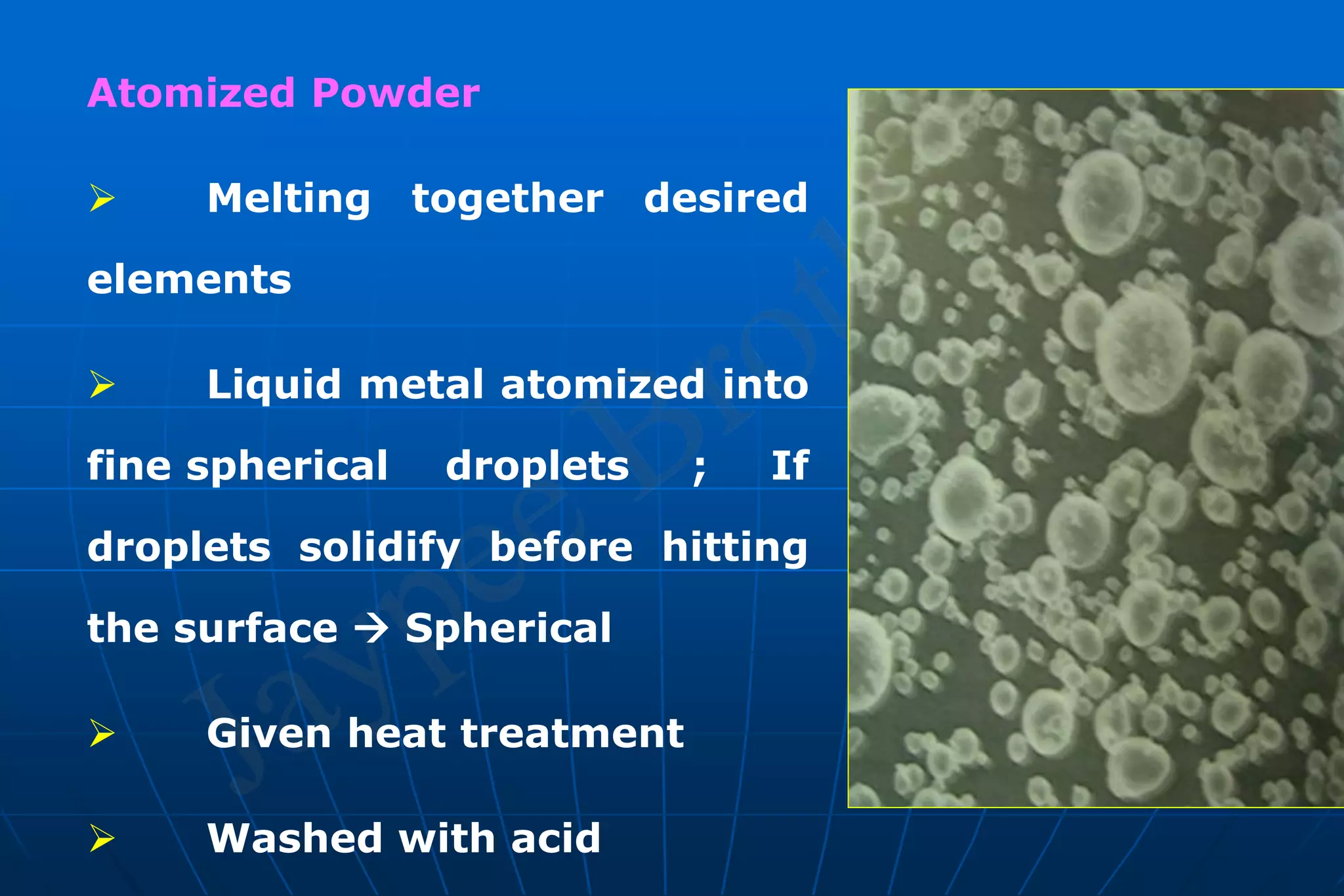 Atomized Powder
 Melting together desired
elements
 Liquid metal atomized into
fine spherical droplets ; If
droplets solidify before hitting
the surface  Spherical
 Given heat treatment
 Washed with acid
 