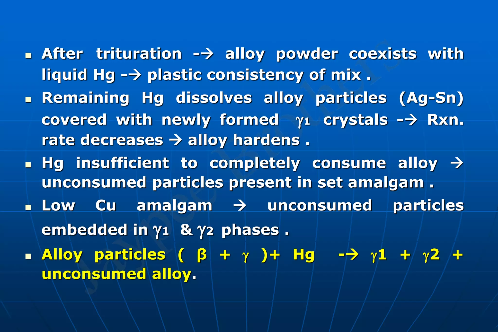  After trituration - alloy powder coexists with
liquid Hg - plastic consistency of mix .
 Remaining Hg dissolves alloy particles (Ag-Sn)
covered with newly formed 1 crystals - Rxn.
rate decreases  alloy hardens .
 Hg insufficient to completely consume alloy 
unconsumed particles present in set amalgam .
 Low Cu amalgam  unconsumed particles
embedded in 1 & 2 phases .
 Alloy particles ( β +  )+ Hg - 1 + 2 +
unconsumed alloy.
 