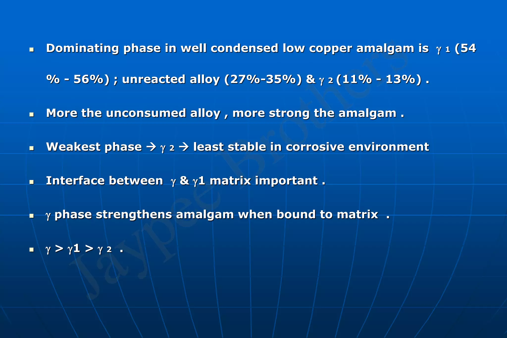  Dominating phase in well condensed low copper amalgam is  1 (54
% - 56%) ; unreacted alloy (27%-35%) &  2 (11% - 13%) .
 More the unconsumed alloy , more strong the amalgam .
 Weakest phase   2  least stable in corrosive environment
 Interface between  & 1 matrix important .
  phase strengthens amalgam when bound to matrix .
  > 1 >  2 .
 