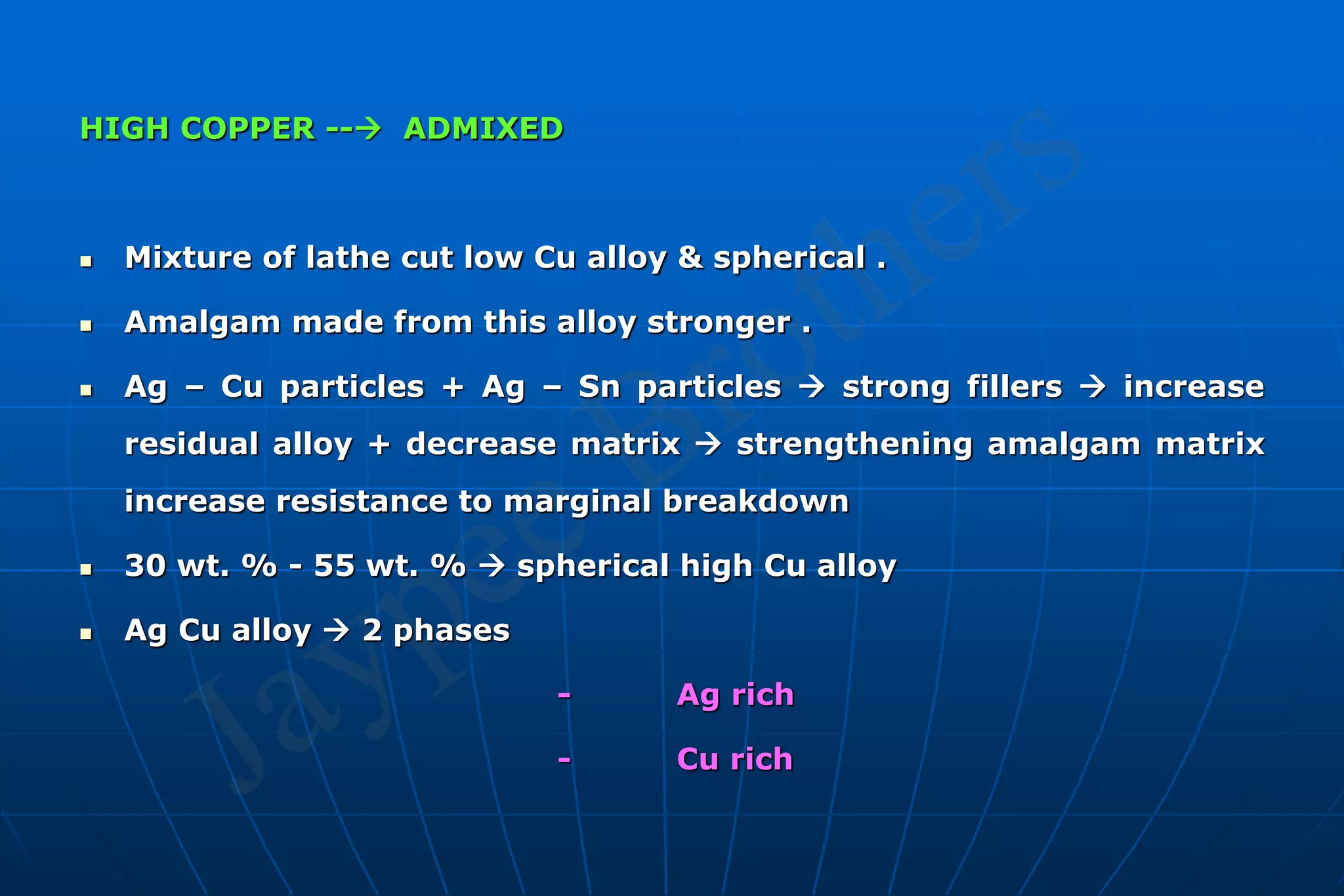 HIGH COPPER -- ADMIXED
 Mixture of lathe cut low Cu alloy & spherical .
 Amalgam made from this alloy stronger .
 Ag – Cu particles + Ag – Sn particles  strong fillers  increase
residual alloy + decrease matrix  strengthening amalgam matrix
increase resistance to marginal breakdown
 30 wt. % - 55 wt. %  spherical high Cu alloy
 Ag Cu alloy  2 phases
- Ag rich
- Cu rich
 