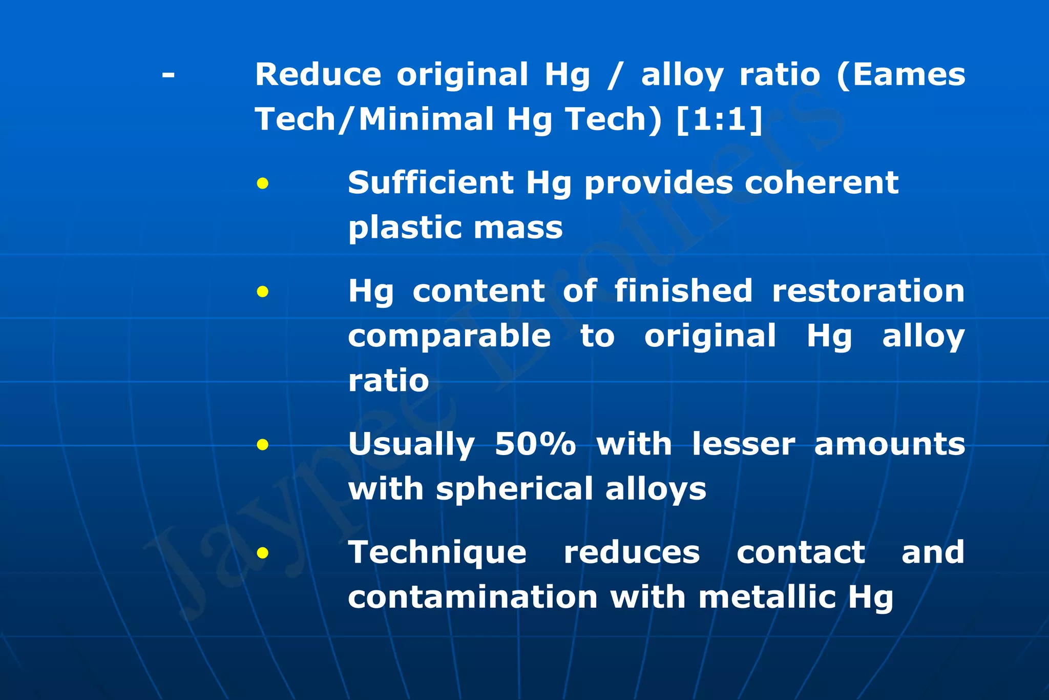 - Reduce original Hg / alloy ratio (Eames
Tech/Minimal Hg Tech) [1:1]
• Sufficient Hg provides coherent
plastic mass
• Hg content of finished restoration
comparable to original Hg alloy
ratio
• Usually 50% with lesser amounts
with spherical alloys
• Technique reduces contact and
contamination with metallic Hg
 