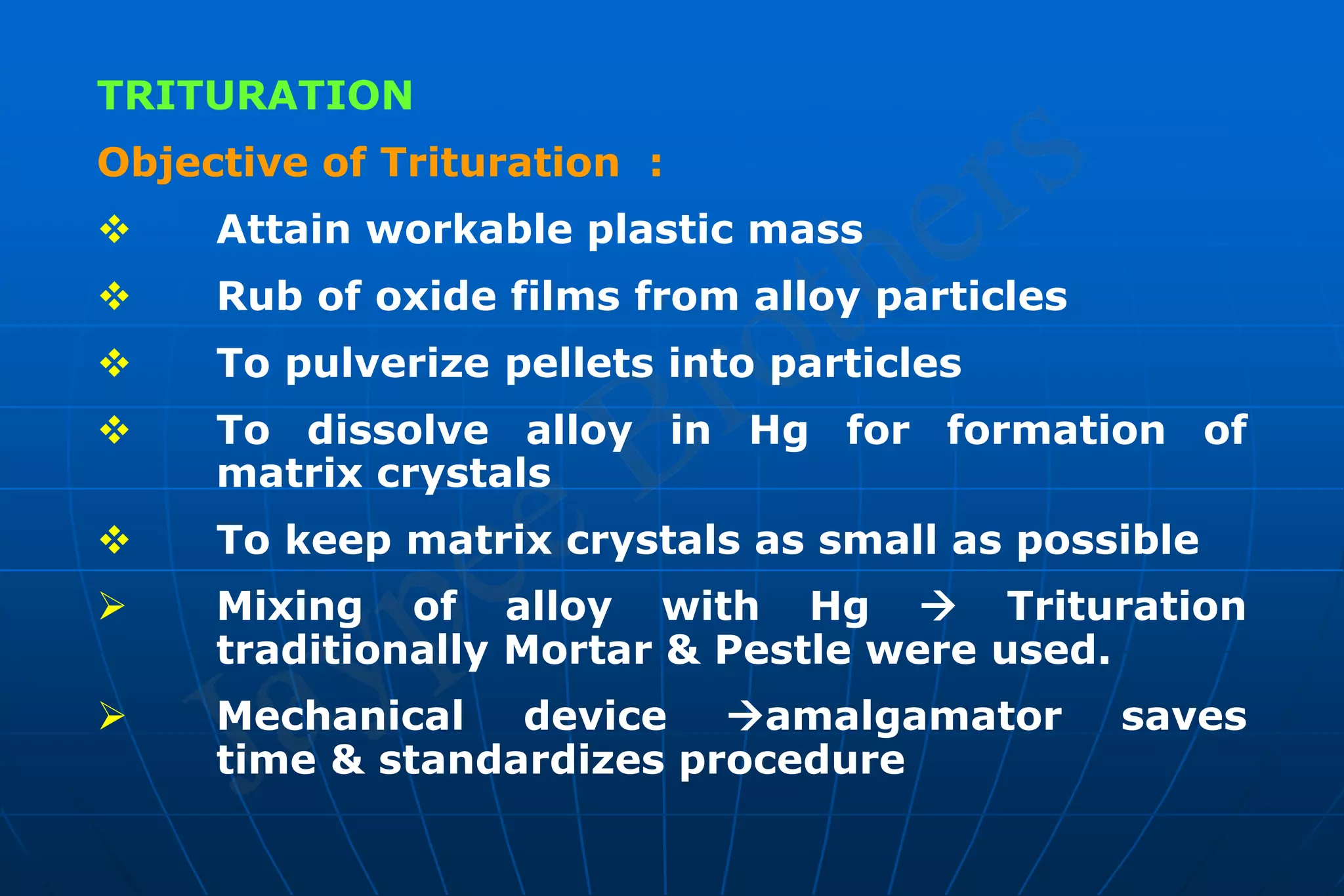 TRITURATION
Objective of Trituration :
 Attain workable plastic mass
 Rub of oxide films from alloy particles
 To pulverize pellets into particles
 To dissolve alloy in Hg for formation of
matrix crystals
 To keep matrix crystals as small as possible
 Mixing of alloy with Hg  Trituration
traditionally Mortar & Pestle were used.
 Mechanical device amalgamator saves
time & standardizes procedure
 