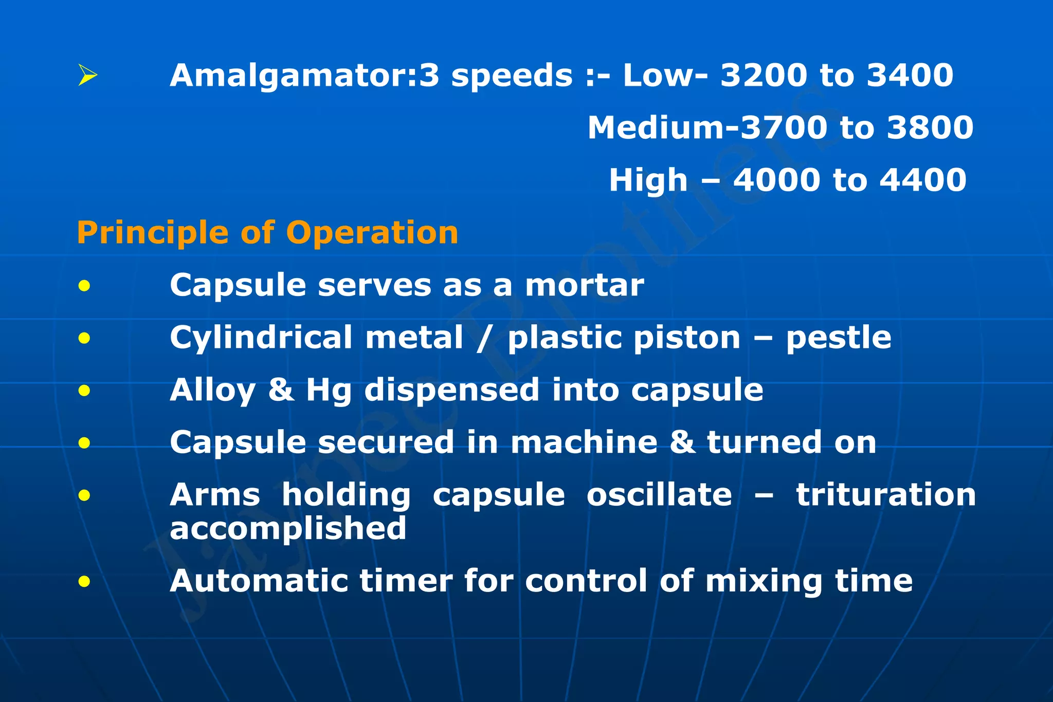  Amalgamator:3 speeds :- Low- 3200 to 3400
Medium-3700 to 3800
High – 4000 to 4400
Principle of Operation
• Capsule serves as a mortar
• Cylindrical metal / plastic piston – pestle
• Alloy & Hg dispensed into capsule
• Capsule secured in machine & turned on
• Arms holding capsule oscillate – trituration
accomplished
• Automatic timer for control of mixing time
 
