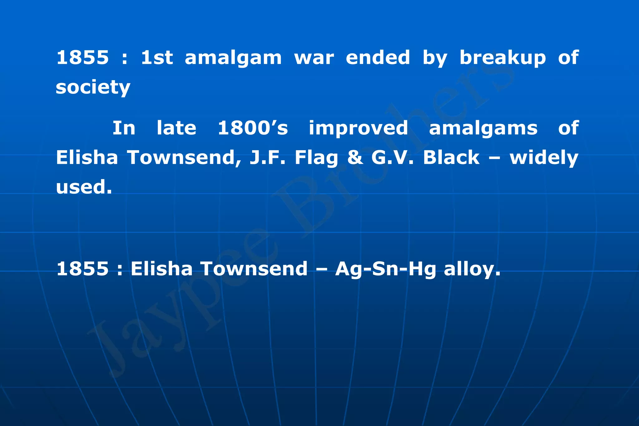 1855 : 1st amalgam war ended by breakup of
society
In late 1800’s improved amalgams of
Elisha Townsend, J.F. Flag & G.V. Black – widely
used.
1855 : Elisha Townsend – Ag-Sn-Hg alloy.
 