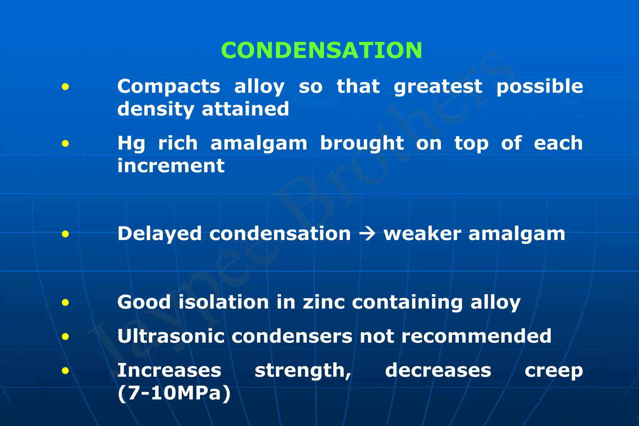 CONDENSATION
• Compacts alloy so that greatest possible
density attained
• Hg rich amalgam brought on top of each
increment
• Delayed condensation  weaker amalgam
• Good isolation in zinc containing alloy
• Ultrasonic condensers not recommended
• Increases strength, decreases creep
(7-10MPa)
 