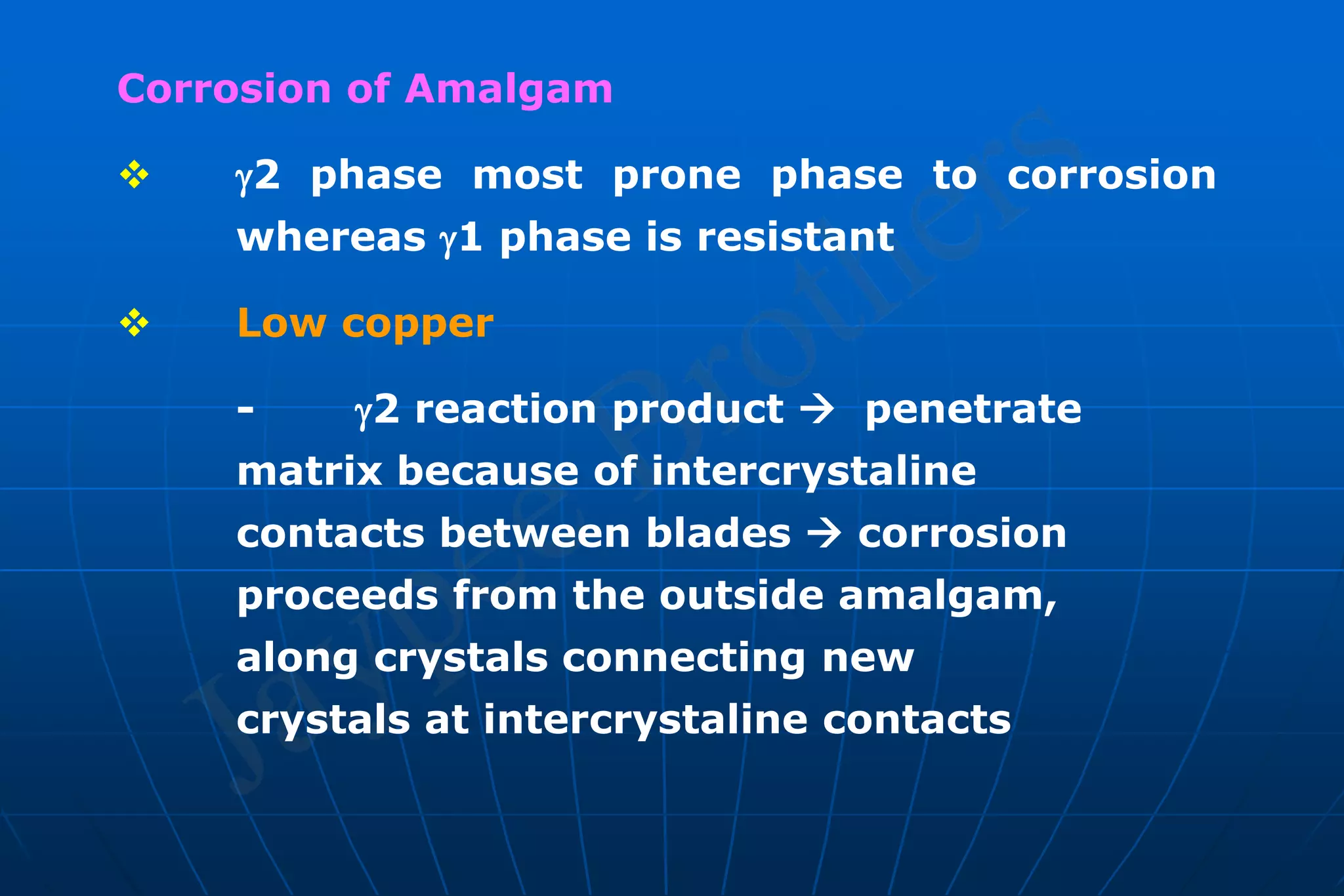 Corrosion of Amalgam
 2 phase most prone phase to corrosion
whereas 1 phase is resistant
 Low copper
- 2 reaction product  penetrate
matrix because of intercrystaline
contacts between blades  corrosion
proceeds from the outside amalgam,
along crystals connecting new
crystals at intercrystaline contacts
 