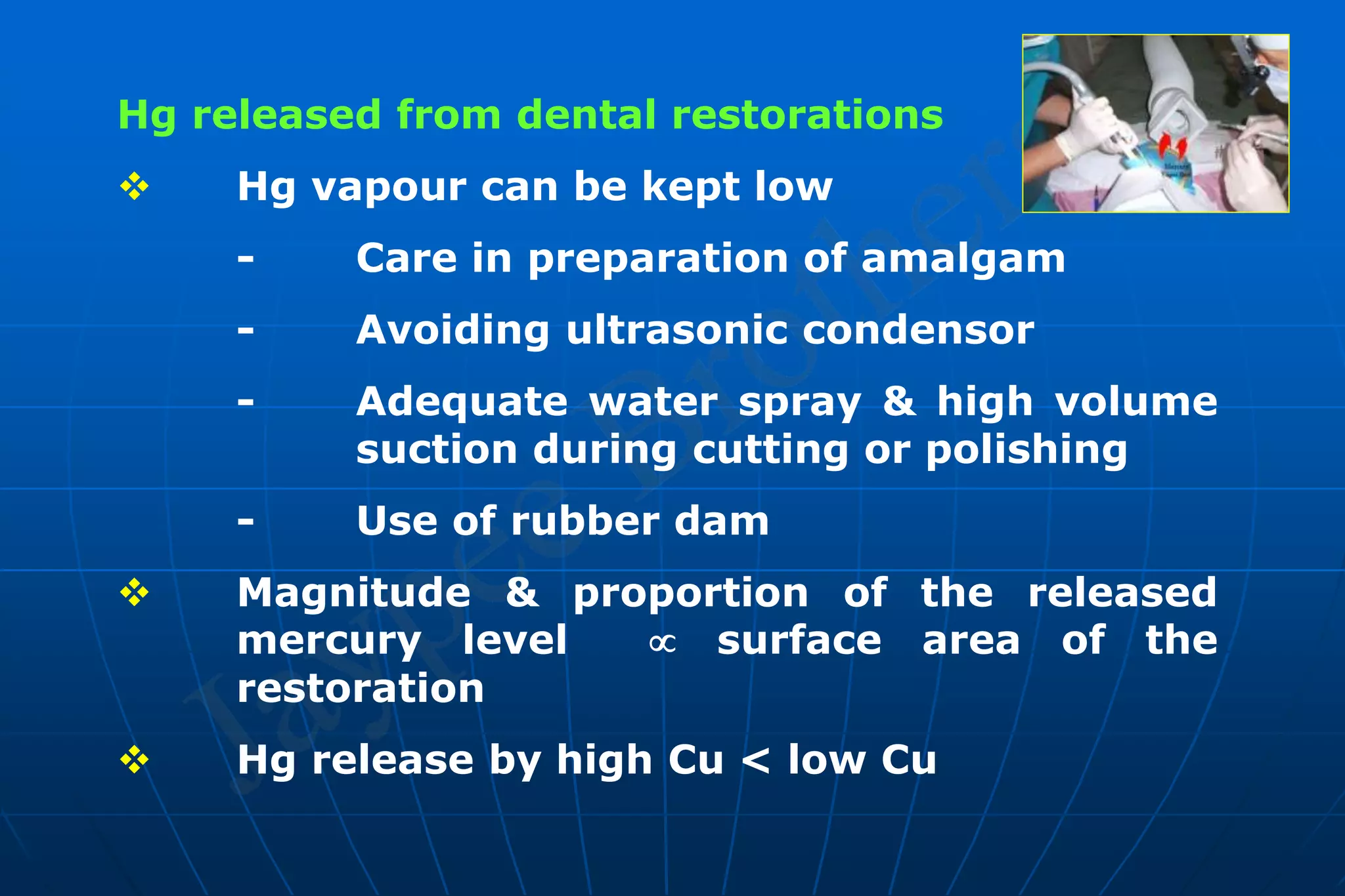 Hg released from dental restorations
 Hg vapour can be kept low
- Care in preparation of amalgam
- Avoiding ultrasonic condensor
- Adequate water spray & high volume
suction during cutting or polishing
- Use of rubber dam
 Magnitude & proportion of the released
mercury level  surface area of the
restoration
 Hg release by high Cu < low Cu
 