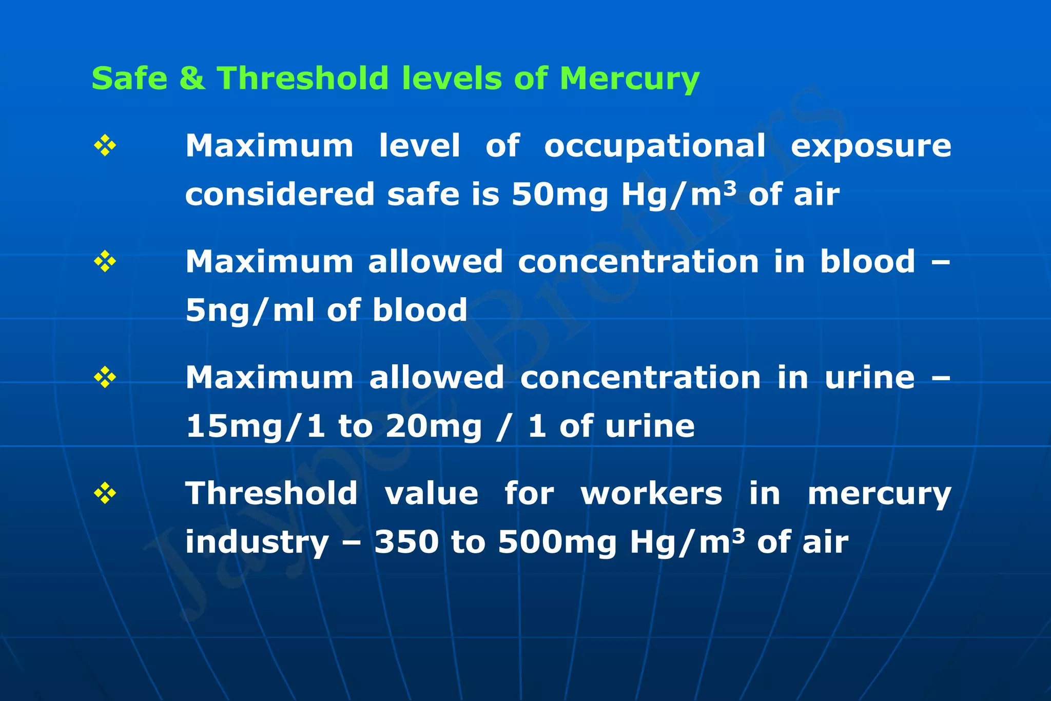 Safe & Threshold levels of Mercury
 Maximum level of occupational exposure
considered safe is 50mg Hg/m3 of air
 Maximum allowed concentration in blood –
5ng/ml of blood
 Maximum allowed concentration in urine –
15mg/1 to 20mg / 1 of urine
 Threshold value for workers in mercury
industry – 350 to 500mg Hg/m3 of air
 