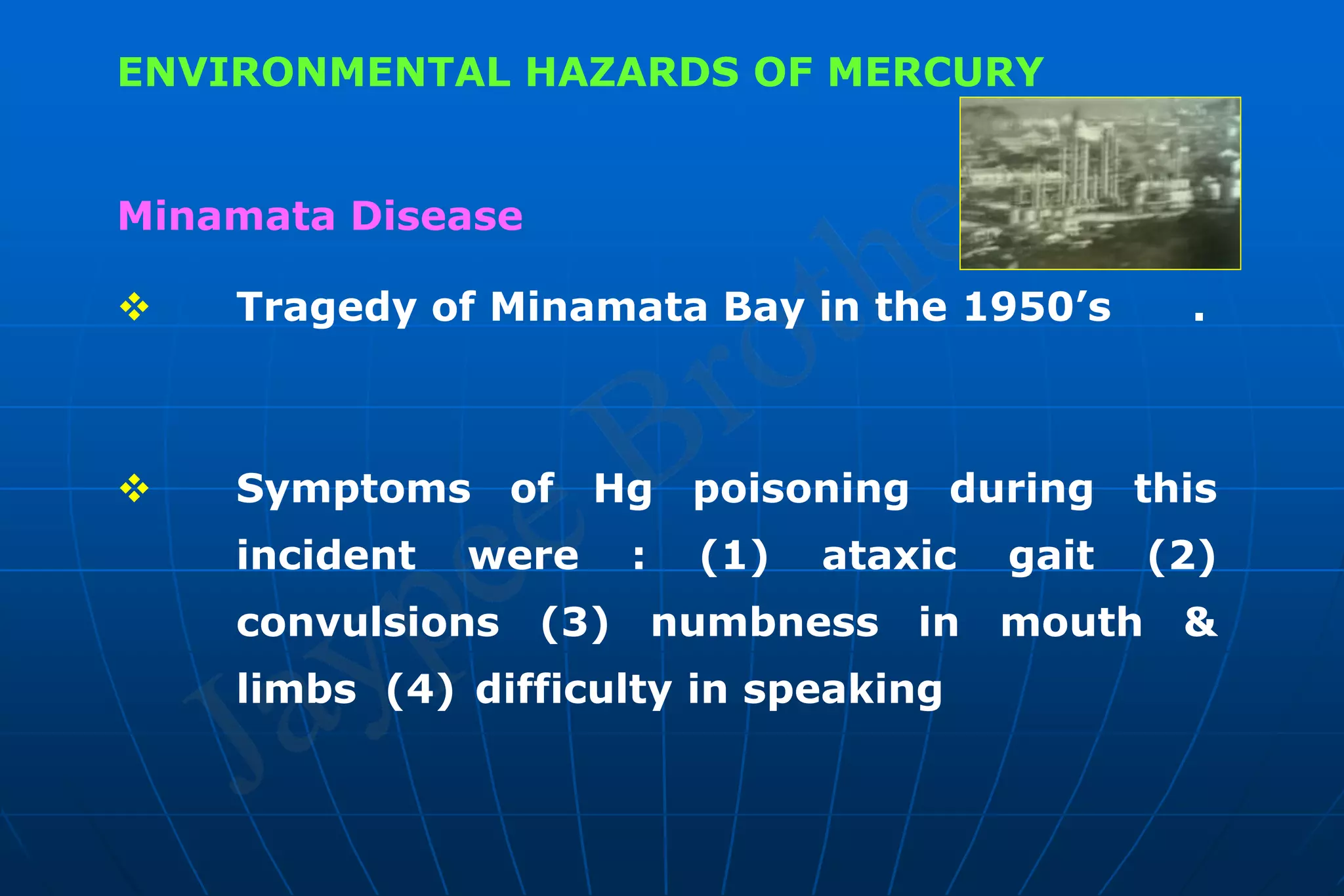 ENVIRONMENTAL HAZARDS OF MERCURY
Minamata Disease
 Tragedy of Minamata Bay in the 1950’s .
 Symptoms of Hg poisoning during this
incident were : (1) ataxic gait (2)
convulsions (3) numbness in mouth &
limbs (4) difficulty in speaking
 