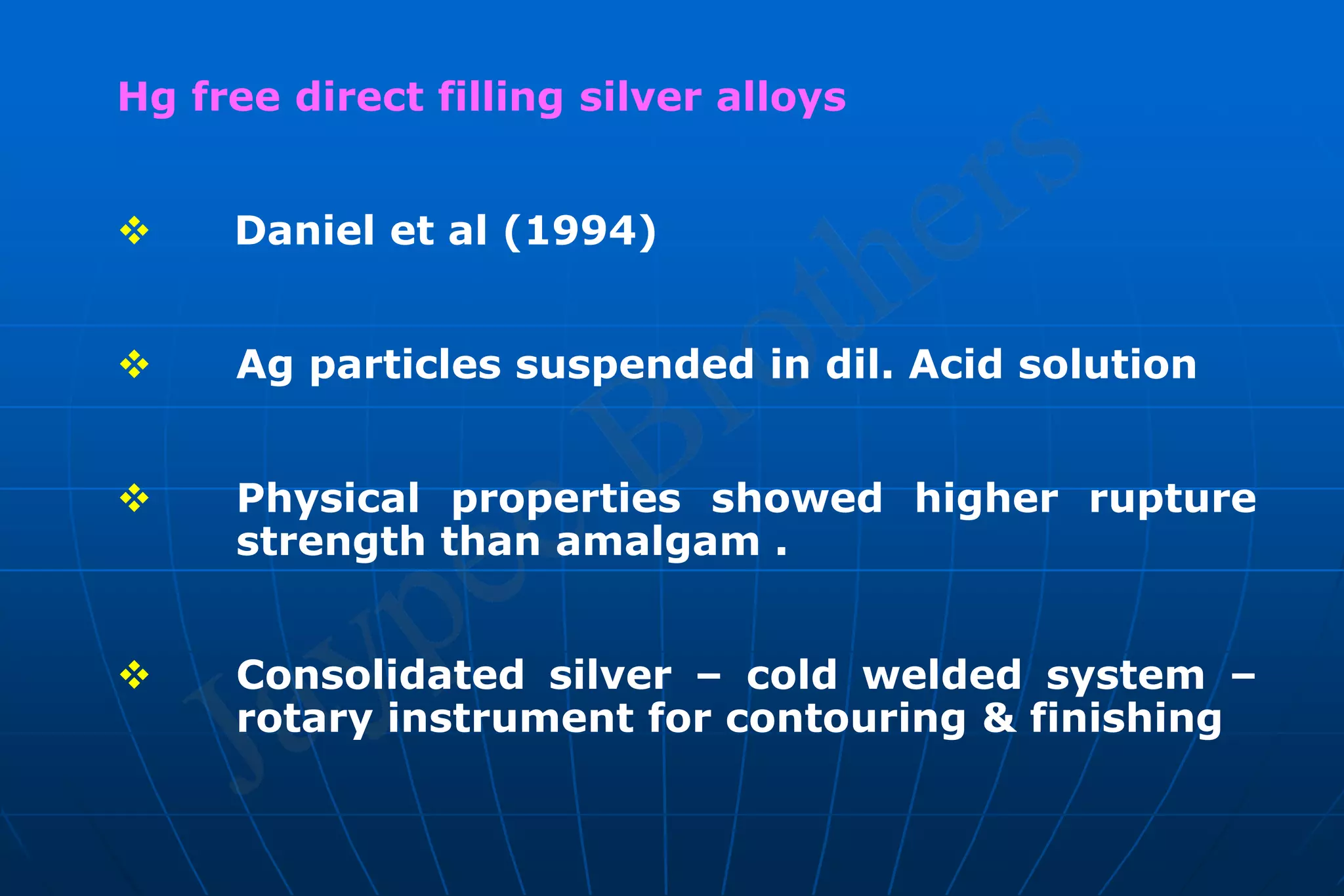 Hg free direct filling silver alloys
 Daniel et al (1994)
 Ag particles suspended in dil. Acid solution
 Physical properties showed higher rupture
strength than amalgam .
 Consolidated silver – cold welded system –
rotary instrument for contouring & finishing
 