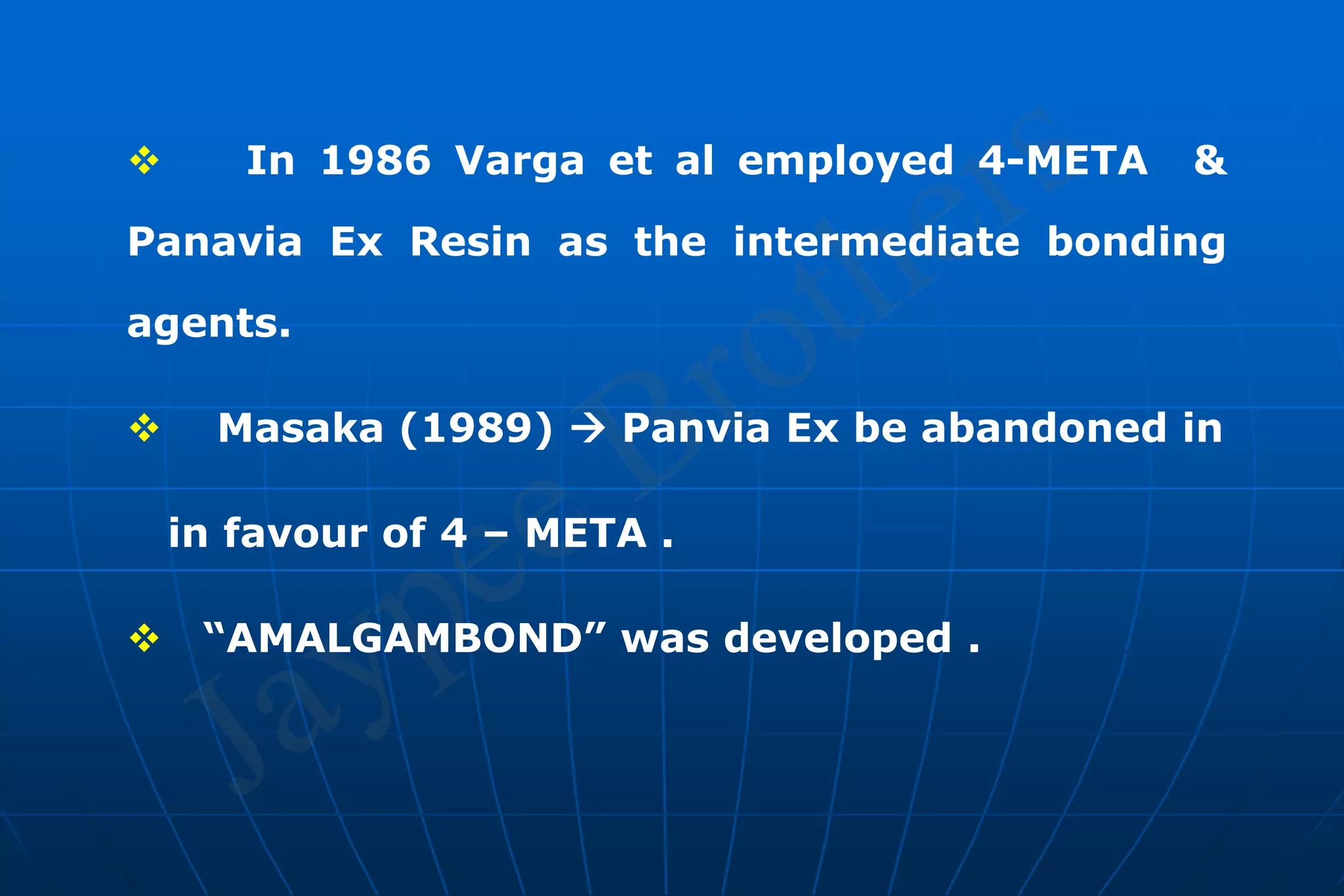  In 1986 Varga et al employed 4-META &
Panavia Ex Resin as the intermediate bonding
agents.
 Masaka (1989)  Panvia Ex be abandoned in
in favour of 4 – META .
 “AMALGAMBOND” was developed .
 