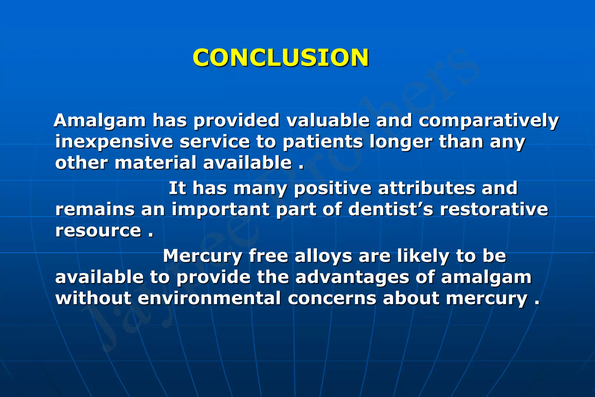 CONCLUSION
Amalgam has provided valuable and comparatively
inexpensive service to patients longer than any
other material available .
It has many positive attributes and
remains an important part of dentist’s restorative
resource .
Mercury free alloys are likely to be
available to provide the advantages of amalgam
without environmental concerns about mercury .
 