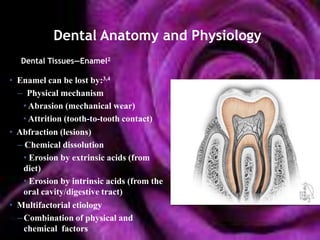 Dental Anatomy and Physiology
   Dental Tissues—Enamel2

• Enamel can be lost by:3,4
  – Physical mechanism
    • Abrasion (mechanical wear)
    • Attrition (tooth-to-tooth contact)
• Abfraction (lesions)
  – Chemical dissolution
    • Erosion by extrinsic acids (from
    diet)
    • Erosion by intrinsic acids (from the
    oral cavity/digestive tract)
• Multifactorial etiology
  – Combination of physical and
    chemical factors
 