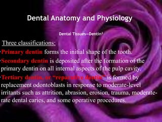 Dental Anatomy and Physiology

                         Dental Tissues—Dentin2

  Three classifications:
•Primary dentin forms the initial shape of the tooth.
•Secondary dentin is deposited after the formation of the
 primary dentin on all internal aspects of the pulp cavity.
•Tertiary dentin, or ―reparative dentin‖ is formed by
 replacement odontoblasts in response to moderate-level
 irritants such as attrition, abrasion, erosion, trauma, moderate-
 rate dental caries, and some operative procedures.
 