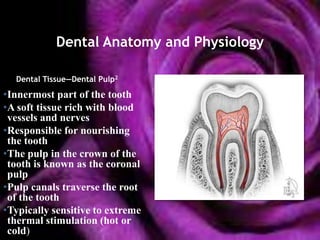 Dental Anatomy and Physiology

  Dental Tissue—Dental Pulp2
•Innermost part of the tooth
•A soft tissue rich with blood
 vessels and nerves
•Responsible for nourishing
 the tooth
•The pulp in the crown of the
 tooth is known as the coronal
 pulp
•Pulp canals traverse the root
 of the tooth
•Typically sensitive to extreme
 thermal stimulation (hot or
 cold)
 