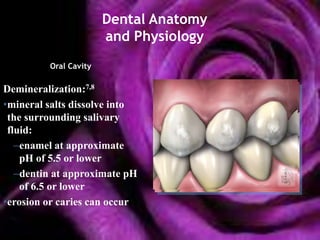 Dental Anatomy
                       and Physiology
         Oral Cavity

Demineralization:7,8
•mineral salts dissolve into
 the surrounding salivary
 fluid:
   –enamel at approximate
    pH of 5.5 or lower
   –dentin at approximate pH
    of 6.5 or lower
•erosion or caries can occur
 