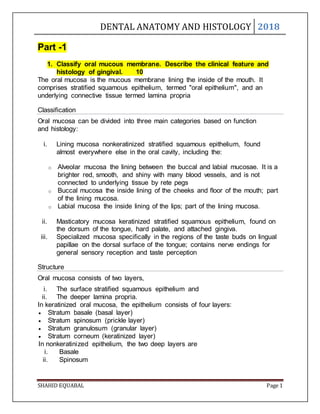 DENTAL ANATOMY AND HISTOLOGY 2018
SHAHID EQUABAL Page 1
Part -1
1. Classify oral mucous membrane. Describe the clinical feature and
histology of gingival. 10
The oral mucosa is the mucous membrane lining the inside of the mouth. It
comprises stratified squamous epithelium, termed "oral epithelium", and an
underlying connective tissue termed lamina propria
Classification
Oral mucosa can be divided into three main categories based on function
and histology:
i. Lining mucosa nonkeratinized stratified squamous epithelium, found
almost everywhere else in the oral cavity, including the:
o Alveolar mucosa the lining between the buccal and labial mucosae. It is a
brighter red, smooth, and shiny with many blood vessels, and is not
connected to underlying tissue by rete pegs
o Buccal mucosa the inside lining of the cheeks and floor of the mouth; part
of the lining mucosa.
o Labial mucosa the inside lining of the lips; part of the lining mucosa.
ii. Masticatory mucosa keratinized stratified squamous epithelium, found on
the dorsum of the tongue, hard palate, and attached gingiva.
iii. Specialized mucosa specifically in the regions of the taste buds on lingual
papillae on the dorsal surface of the tongue; contains nerve endings for
general sensory reception and taste perception
Structure
Oral mucosa consists of two layers,
i. The surface stratified squamous epithelium and
ii. The deeper lamina propria.
In keratinized oral mucosa, the epithelium consists of four layers:
 Stratum basale (basal layer)
 Stratum spinosum (prickle layer)
 Stratum granulosum (granular layer)
 Stratum corneum (keratinized layer)
In nonkeratinized epithelium, the two deep layers are
i. Basale
ii. Spinosum
 