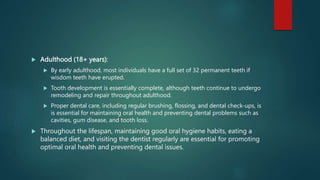  Adulthood (18+ years):
 By early adulthood, most individuals have a full set of 32 permanent teeth if
wisdom teeth have erupted.
 Tooth development is essentially complete, although teeth continue to undergo
remodeling and repair throughout adulthood.
 Proper dental care, including regular brushing, flossing, and dental check-ups, is
is essential for maintaining oral health and preventing dental problems such as
cavities, gum disease, and tooth loss.
 Throughout the lifespan, maintaining good oral hygiene habits, eating a
balanced diet, and visiting the dentist regularly are essential for promoting
optimal oral health and preventing dental issues.
 