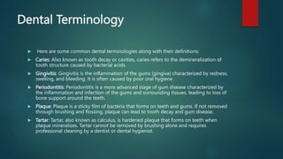 Dental Terminology
 Here are some common dental terminologies along with their definitions:
 Caries: Also known as tooth decay or cavities, caries refers to the demineralization of
tooth structure caused by bacterial acids.
 Gingivitis: Gingivitis is the inflammation of the gums (gingiva) characterized by redness,
swelling, and bleeding. It is often caused by poor oral hygiene.
 Periodontitis: Periodontitis is a more advanced stage of gum disease characterized by
the inflammation and infection of the gums and surrounding tissues, leading to loss of
bone support around the teeth.
 Plaque: Plaque is a sticky film of bacteria that forms on teeth and gums. If not removed
through brushing and flossing, plaque can lead to tooth decay and gum disease.
 Tartar: Tartar, also known as calculus, is hardened plaque that forms on teeth when
plaque mineralizes. Tartar cannot be removed by brushing alone and requires
professional cleaning by a dentist or dental hygienist.
 