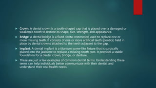  Crown: A dental crown is a tooth-shaped cap that is placed over a damaged or
weakened tooth to restore its shape, size, strength, and appearance.
 Bridge: A dental bridge is a fixed dental restoration used to replace one or
more missing teeth. It consists of one or more artificial teeth (pontics) held in
place by dental crowns attached to the teeth adjacent to the gap.
 Implant: A dental implant is a titanium screw-like fixture that is surgically
placed into the jawbone to replace a missing tooth root. It provides a stable
foundation for a dental crown, bridge, or denture.
 These are just a few examples of common dental terms. Understanding these
terms can help individuals better communicate with their dentist and
understand their oral health needs.
 