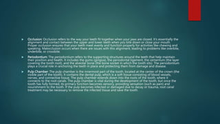  Occlusion: Occlusion refers to the way your teeth fit together when your jaws are closed. It's essentially the
alignment and contact between the upper and lower teeth when you bite down or close your mouth.
Proper occlusion ensures that your teeth meet evenly and function properly for activities like chewing and
speaking. Malocclusion occurs when there are issues with this alignment, leading to problems like overbite,
underbite, or crossbite.
 Periodontium: The periodontium refers to the supporting structures around the teeth that help maintain
their position and health. It includes the gums (gingiva), the periodontal ligament, the cementum (the layer
covering the tooth root), and the alveolar bone (the bone socket in which the tooth sits). The periodontium
plays a crucial role in anchoring the teeth in place and protecting them from damage and disease.
 Pulp Chamber: The pulp chamber is the innermost part of the tooth, located at the center of the crown (the
visible part of the tooth). It contains the dental pulp, which is a soft tissue consisting of blood vessels,
nerves, and connective tissue. The pulp chamber extends down into the roots of the tooth, where it
connects to the root canals. The pulp chamber is vital during the development of the tooth, but once the
tooth has fully formed, its primary function becomes sensory, providing sensation (such as pain) and
nourishment to the tooth. If the pulp becomes infected or damaged due to decay or trauma, root canal
treatment may be necessary to remove the infected tissue and save the tooth.
 