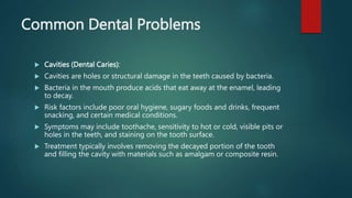 Common Dental Problems
 Cavities (Dental Caries):
 Cavities are holes or structural damage in the teeth caused by bacteria.
 Bacteria in the mouth produce acids that eat away at the enamel, leading
to decay.
 Risk factors include poor oral hygiene, sugary foods and drinks, frequent
snacking, and certain medical conditions.
 Symptoms may include toothache, sensitivity to hot or cold, visible pits or
holes in the teeth, and staining on the tooth surface.
 Treatment typically involves removing the decayed portion of the tooth
and filling the cavity with materials such as amalgam or composite resin.
 