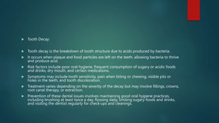  Tooth Decay:
 Tooth decay is the breakdown of tooth structure due to acids produced by bacteria.
 It occurs when plaque and food particles are left on the teeth, allowing bacteria to thrive
and produce acid.
 Risk factors include poor oral hygiene, frequent consumption of sugary or acidic foods
and drinks, dry mouth, and certain medications.
 Symptoms may include tooth sensitivity, pain when biting or chewing, visible pits or
holes in the teeth, and tooth discoloration.
 Treatment varies depending on the severity of the decay but may involve fillings, crowns,
root canal therapy, or extraction.
 Prevention of these dental issues involves maintaining good oral hygiene practices,
including brushing at least twice a day, flossing daily, limiting sugary foods and drinks,
and visiting the dentist regularly for check-ups and cleanings.
 