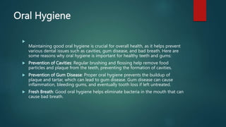 Oral Hygiene

Maintaining good oral hygiene is crucial for overall health, as it helps prevent
various dental issues such as cavities, gum disease, and bad breath. Here are
some reasons why oral hygiene is important for healthy teeth and gums:
 Prevention of Cavities: Regular brushing and flossing help remove food
particles and plaque from the teeth, preventing the formation of cavities.
 Prevention of Gum Disease: Proper oral hygiene prevents the buildup of
plaque and tartar, which can lead to gum disease. Gum disease can cause
inflammation, bleeding gums, and eventually tooth loss if left untreated.
 Fresh Breath: Good oral hygiene helps eliminate bacteria in the mouth that can
cause bad breath.
 