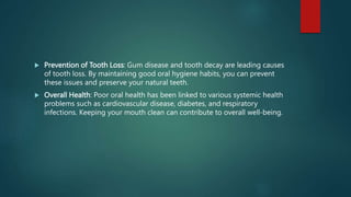  Prevention of Tooth Loss: Gum disease and tooth decay are leading causes
of tooth loss. By maintaining good oral hygiene habits, you can prevent
these issues and preserve your natural teeth.
 Overall Health: Poor oral health has been linked to various systemic health
problems such as cardiovascular disease, diabetes, and respiratory
infections. Keeping your mouth clean can contribute to overall well-being.
 