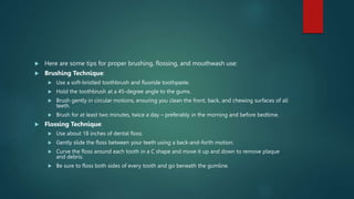  Here are some tips for proper brushing, flossing, and mouthwash use:
 Brushing Technique:
 Use a soft-bristled toothbrush and fluoride toothpaste.
 Hold the toothbrush at a 45-degree angle to the gums.
 Brush gently in circular motions, ensuring you clean the front, back, and chewing surfaces of all
teeth.
 Brush for at least two minutes, twice a day – preferably in the morning and before bedtime.
 Flossing Technique:
 Use about 18 inches of dental floss.
 Gently slide the floss between your teeth using a back-and-forth motion.
 Curve the floss around each tooth in a C shape and move it up and down to remove plaque
and debris.
 Be sure to floss both sides of every tooth and go beneath the gumline.
 
