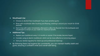  Mouthwash Use:
 Choose an alcohol-free mouthwash if you have sensitive gums.
 Rinse with mouthwash after brushing and flossing, swishing it around your mouth for 30-60
seconds.
 Don’t rinse with water immediately afterward to allow the fluoride from the toothpaste and
mouthwash to remain on your teeth for maximum benefit.
 Additional Tips:
 Replace your toothbrush every 3-4 months or sooner if the bristles become frayed.
 Consider using an electric toothbrush, which can be more effective at removing plaque.
 Visit your dentist regularly for check-ups and professional cleanings.
 By following these oral hygiene tips consistently, you can maintain healthy teeth and
gums, ensuring a confident smile and overall well-being.
 