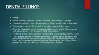 DENTAL FILLINGS
 Fillings:
 Fillings are used to repair cavities caused by tooth decay or damage.
 The dentist will first numb the area around the tooth with a local anesthetic.
 The decayed portion of the tooth is removed using a drill or laser.
 Once the decay is removed, the dentist fills the cavity with a filling material
such as composite resin, amalgam, gold, or porcelain.
 The filling is shaped and polished to match the natural contours of the tooth.
 These procedures are commonly performed in dental offices to restore oral
health and alleviate pain or discomfort associated with dental problems. It's
important to maintain good oral hygiene and visit your dentist regularly to
prevent the need for these procedures whenever possible.
 