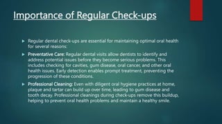 Importance of Regular Check-ups
 Regular dental check-ups are essential for maintaining optimal oral health
for several reasons:
 Preventative Care: Regular dental visits allow dentists to identify and
address potential issues before they become serious problems. This
includes checking for cavities, gum disease, oral cancer, and other oral
health issues. Early detection enables prompt treatment, preventing the
progression of these conditions.
 Professional Cleaning: Even with diligent oral hygiene practices at home,
plaque and tartar can build up over time, leading to gum disease and
tooth decay. Professional cleanings during check-ups remove this buildup,
helping to prevent oral health problems and maintain a healthy smile.
 