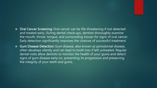  Oral Cancer Screening: Oral cancer can be life-threatening if not detected
and treated early. During dental check-ups, dentists thoroughly examine
the mouth, throat, tongue, and surrounding tissues for signs of oral cancer.
Early detection significantly improves the chances of successful treatment.
 Gum Disease Detection: Gum disease, also known as periodontal disease,
often develops silently and can lead to tooth loss if left untreated. Regular
dental visits allow dentists to monitor the health of your gums and detect
signs of gum disease early on, preventing its progression and preserving
the integrity of your teeth and gums.
 