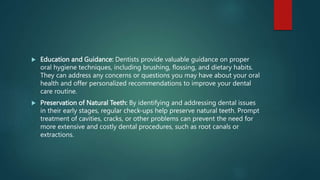  Education and Guidance: Dentists provide valuable guidance on proper
oral hygiene techniques, including brushing, flossing, and dietary habits.
They can address any concerns or questions you may have about your oral
health and offer personalized recommendations to improve your dental
care routine.
 Preservation of Natural Teeth: By identifying and addressing dental issues
in their early stages, regular check-ups help preserve natural teeth. Prompt
treatment of cavities, cracks, or other problems can prevent the need for
more extensive and costly dental procedures, such as root canals or
extractions.
 
