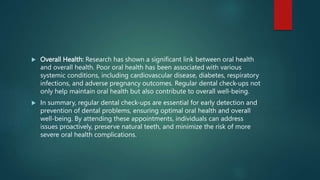  Overall Health: Research has shown a significant link between oral health
and overall health. Poor oral health has been associated with various
systemic conditions, including cardiovascular disease, diabetes, respiratory
infections, and adverse pregnancy outcomes. Regular dental check-ups not
only help maintain oral health but also contribute to overall well-being.
 In summary, regular dental check-ups are essential for early detection and
prevention of dental problems, ensuring optimal oral health and overall
well-being. By attending these appointments, individuals can address
issues proactively, preserve natural teeth, and minimize the risk of more
severe oral health complications.
 