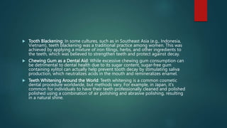  Tooth Blackening: In some cultures, such as in Southeast Asia (e.g., Indonesia,
Vietnam), teeth blackening was a traditional practice among women. This was
achieved by applying a mixture of iron filings, herbs, and other ingredients to
the teeth, which was believed to strengthen teeth and protect against decay.
 Chewing Gum as a Dental Aid: While excessive chewing gum consumption can
be detrimental to dental health due to its sugar content, sugar-free gum
containing xylitol can actually help prevent tooth decay by stimulating saliva
production, which neutralizes acids in the mouth and remineralizes enamel.
 Teeth Whitening Around the World: Teeth whitening is a common cosmetic
dental procedure worldwide, but methods vary. For example, in Japan, it's
common for individuals to have their teeth professionally cleaned and polished
polished using a combination of air polishing and abrasive polishing, resulting
in a natural shine.
 