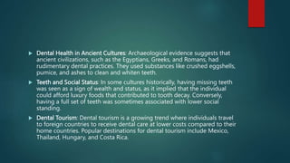  Dental Health in Ancient Cultures: Archaeological evidence suggests that
ancient civilizations, such as the Egyptians, Greeks, and Romans, had
rudimentary dental practices. They used substances like crushed eggshells,
pumice, and ashes to clean and whiten teeth.
 Teeth and Social Status: In some cultures historically, having missing teeth
was seen as a sign of wealth and status, as it implied that the individual
could afford luxury foods that contributed to tooth decay. Conversely,
having a full set of teeth was sometimes associated with lower social
standing.
 Dental Tourism: Dental tourism is a growing trend where individuals travel
to foreign countries to receive dental care at lower costs compared to their
home countries. Popular destinations for dental tourism include Mexico,
Thailand, Hungary, and Costa Rica.
 