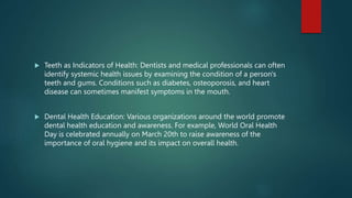  Teeth as Indicators of Health: Dentists and medical professionals can often
identify systemic health issues by examining the condition of a person's
teeth and gums. Conditions such as diabetes, osteoporosis, and heart
disease can sometimes manifest symptoms in the mouth.
 Dental Health Education: Various organizations around the world promote
dental health education and awareness. For example, World Oral Health
Day is celebrated annually on March 20th to raise awareness of the
importance of oral hygiene and its impact on overall health.
 