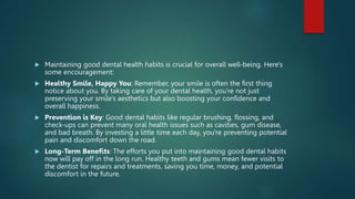  Maintaining good dental health habits is crucial for overall well-being. Here's
some encouragement:
 Healthy Smile, Happy You: Remember, your smile is often the first thing
notice about you. By taking care of your dental health, you're not just
preserving your smile's aesthetics but also boosting your confidence and
overall happiness.
 Prevention is Key: Good dental habits like regular brushing, flossing, and
check-ups can prevent many oral health issues such as cavities, gum disease,
and bad breath. By investing a little time each day, you're preventing potential
pain and discomfort down the road.
 Long-Term Benefits: The efforts you put into maintaining good dental habits
now will pay off in the long run. Healthy teeth and gums mean fewer visits to
the dentist for repairs and treatments, saving you time, money, and potential
discomfort in the future.
 