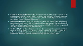  Common Dental Problems: Dental issues can arise due to various reasons such
as poor oral hygiene, dietary habits, genetics, and trauma. Common problems
include tooth decay (cavities), gum disease, tooth sensitivity, enamel erosion,
and malocclusion (misalignment of teeth).
 Preventive Measures: Good oral hygiene practices are essential for maintaining
healthy teeth and gums. This includes brushing teeth twice a day with fluoride
toothpaste, flossing daily, avoiding sugary and acidic foods and beverages, and
and regular dental check-ups and cleanings.
 Treatment Options: Dental treatments vary depending on the specific problem
but may include fillings or crowns for cavities, root canal therapy for infected
pulp, periodontal treatment for gum disease, orthodontic treatment for
misaligned teeth, and dental implants or dentures for missing teeth.
 