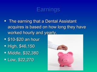 Earnings The earning that a Dental Assistant acquires is based on how long they have worked hourly and yearly. $10-$20 an hour High, $46,150 Middle, $32,380 Low, $22,270