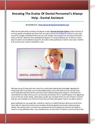 Knowing The Duties Of Dental Personnel’s Always
             Help - Dental Assistant
_____________________________________________________________________________________

                     By tankbonsai – http://www.dentalassistantduties.org/


What we find particularly amazing is the degree to which Dental Assistant Duties touches the lives of
so many people, and perhaps you know that very well since you are reading this article.It is only smart
to want to manage something the best we can, even though a lot of people are not aware of how well
they can do that. Obviously not everything that happens is so easily explained, yet we still are curious
about it and do not immediately let go of it. No matter what sparked your interest to see what is behind
it all, you have your reasons somewhere in you.




We hope you go far beyond in your search for a solid understanding and knowledge regarding this
timely topic.Like many others, you may feel frightened by a trip to the dentist. But if you skip visits,
you'll bring about pain that will be much worse due to deteriorating teeth and gums. This article has
useful dental care advice that you can use everyday.Just because mint is something that is not appealing
to you or the rest of your family, always keep up with your brushing! There are a lot of flavors out there
that you can try besides mint. Pick out a flavor that you think tastes good. If you're not able to locate a

good toothpaste for you, speak with a dentist or check out a health food store.Brush your teeth three
times daily, for about two minutes every brushing. Brushing regularly can prevent cavities and gum
disease. Also, dental work is so much more expensive than just brushing your teeth.Do not forget to
invest in a new toothbrush often. Use a toothbrush for no more than 3-4 months. Even if your brush still
 