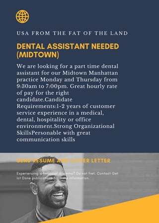 DENTAL ASSISTANT NEEDED
(MIDTOWN)
U S A F R O M T H E F A T O F T H E L A N D
We are looking for a part time dental
assistant for our Midtown Manhattan
practice Monday and Thursday from
9:30am to 7:00pm. Great hourly rate
of pay for the right
candidate.Candidate
Requirements:1-2 years of customer
service experience in a medical,
dental, hospitality or office
environment.Strong Organizational
SkillsPersonable with great
communication skills
SEND RESUME AND COVER LETTER
Experiencing a financial dilemma? Do not fret. Contact Get
Ict Done publications for more information.
 
