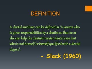 DEFINITION
A dental auxiliary can be definedas ‘A person who
is given responsibilities by a dentist so that he or
she can help the dentists render dental care, but
who is not himself or herself qualifiedwitha dental
degree’.
- Slack (1960)
 