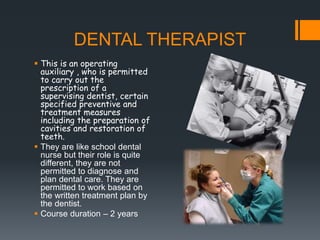 DENTAL THERAPIST
 This is an operating
auxiliary , who is permitted
to carry out the
prescription of a
supervising dentist, certain
specified preventive and
treatment measures
including the preparation of
cavities and restoration of
teeth.
 They are like school dental
nurse but their role is quite
different, they are not
permitted to diagnose and
plan dental care. They are
permitted to work based on
the written treatment plan by
the dentist.
 Course duration – 2 years
 