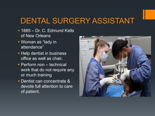 DENTAL SURGERY ASSISTANT
 1885 – Dr. C. Edmund Kells
of New Orleans
 Woman as “lady in
attendance”
 Help dentist in business
office as well as chair.
 Perform non – technical
work that do not require any
or much training
 Dentist can concentrate &
devote full attention to care
of patient.
 