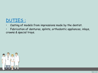 DUTIES : 
• Casting of models from impressions made by the dentist. 
• Fabrication of dentures, splints, orthodontic appliances, inlays, 
crowns & special trays. 
 