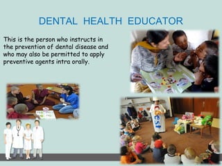 DENTAL HEALTH EDUCATOR 
This is the person who instructs in 
the prevention of dental disease and 
who may also be permitted to apply 
preventive agents intra orally. 
 